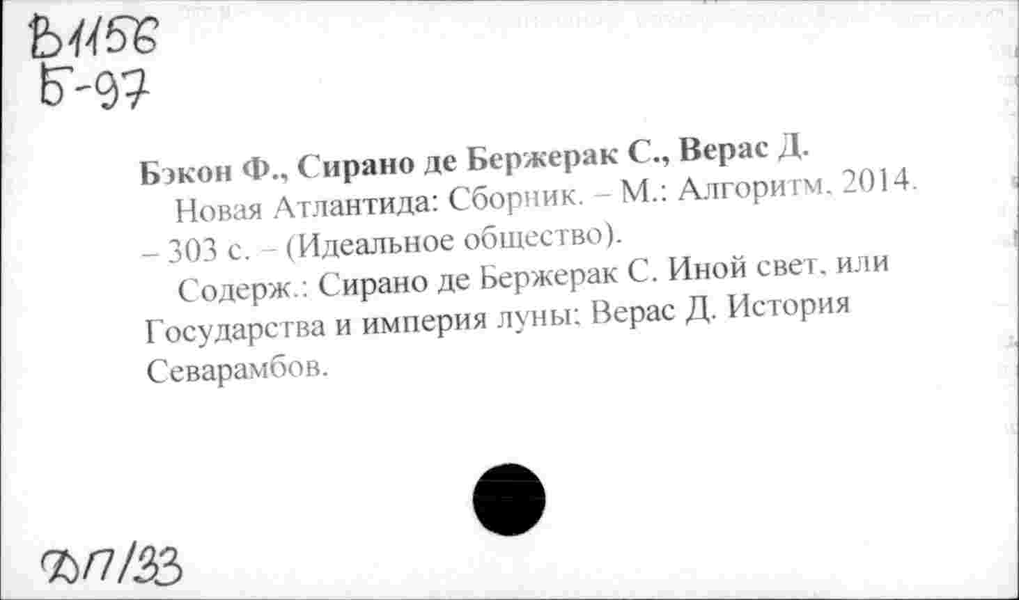 ﻿Г-д?
Бэкон Ф., Сирано де Бержерак С., Верас Д.
Новая Атлантида: Сборник. - М.: Алгоритм. 2014. - 303 с. - (Идеальное общество).
Содерж.: Сирано де Бержерак С. Иной свет, или Государства и империя луны; Верас Д. История Севарамбов.
%/7/ЛЗ